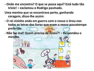 - Onde me encontro? O que se passa aqui? Está tudo tão triste! – exclamou o Rodrigo pasmado. Uma menina que se encontrava perto, ganhando coragem, disse-lhe assim: - O rei vizinho anda em guerra com o nosso e tirou-nos todas as letras dos livros que eram o nosso passatempo preferido. - Não faz mal! Quem precisa de livros?! – Respondeu o menino. 