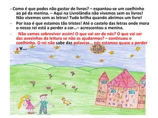 - Como é que podes não gostar de livros? – espantou-se um coelhinho ao pé da menina. – Aqui na Livrolândia não vivemos sem os livros! Não vivemos sem as letras! Tudo brilha quando abrimos um livro! Por isso é que estamos tão tristes! Até o castelo das letras onde mora o nosso rei está a perder a cor…– acrescentou a menina. Não vamos sobreviver assim! O que vai ser de nós? O que vai ser das avezinhas da leitura se não as ajudarmos? – continuou o coelhinho. O rei não  sabe das  palavras… nós estamos quase a perder a  v…  