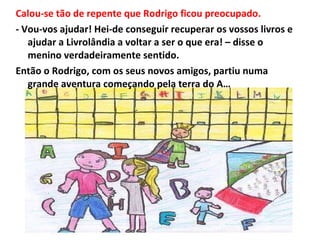 Calou-se tão de repente que Rodrigo ficou preocupado. - Vou-vos ajudar! Hei-de conseguir recuperar os vossos livros e ajudar a Livrolândia a voltar a ser o que era! – disse o menino verdadeiramente sentido.  Então o Rodrigo, com os seus novos amigos, partiu numa grande aventura começando pela terra do A… 