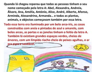 Quando lá chegou reparou que todas as pessoas tinham o seu nome começado pela letra A: Abel, Alexandra, Andreia, Álvaro, Ana, Amélia, António, Alice, André, Alberto, Afonso, Arminda, Alexandrino, Armanda… e todas as plantas, animais, e objectos começavam também por essa letra.  Toda essa terra era iluminada por um belo arco-íris, as casas construídas com areia e pintadas de azul e amarelo, com belos arcos, as portas e as janelas tinham o feitio da letra A. Também lá existiam grandes espaços verdes, cheios de árvores, com um límpido riacho cheio de peixes agulhas, o ar era puro e saudável .  