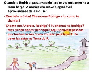 Quando o Rodrigo passeava pelo jardim viu uma menina a tocar harpa. A música era suave e agradável. Aproximou-se dela e disse: - Que bela música! Chamo-me Rodrigo e tu como te chamas? - Chamo-me Andreia. Rodrigo?! Tu chamas-te Rodrigo? Mas tu não podes viver aqui! Aqui só vivem pessoas que tenham o seu nome iniciado pela letra A. Tu deverias estar na Terra do R. 