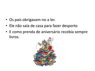 • Os pais obrigavam-no a ler.
• Ele não saía de casa para fazer desporto
• E como prenda de aniversário recebia sempre
  livros.
 
