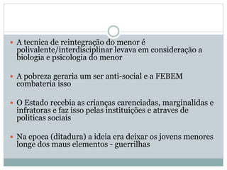  A tecnica de reintegração do menor é
polivalente/interdisciplinar levava em consideração a
biologia e psicologia do menor
 A pobreza geraria um ser anti-social e a FEBEM
combateria isso
 O Estado recebia as crianças carenciadas, marginalidas e
infratoras e faz isso pelas instituições e atraves de
politicas sociais
 Na epoca (ditadura) a ideia era deixar os jovens menores
longe dos maus elementos - guerrilhas
 