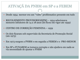 ATIVAÇÃ DA PNBM em SP e a FEBEM
 Desde 1954 mernor era um “vulto” problematico presente em tudo
 RECOLHIMENTO PROVISORIO(RPM) – 1954 selecionava
menores infratores de 14 a 18 anos (lei ficou em vigor ate 1959)
 CENTRO DE CORREÇÃO FEMININA – 1959
 Os dois ficaram sob supervisão da Secretaria de Promoção Social
(ate 1975)
 Em 1973 surgem a PNBM e em seguida a FEBEM e o PRO-MENOR
 Em SP a FUNABEM se tornava corrupta e não ajudava em nada se
via necessidade de ajustar a PNBM
 