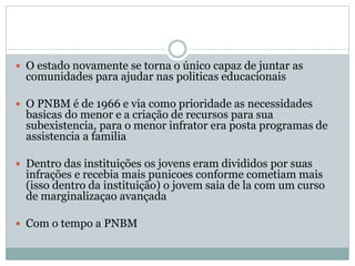  O estado novamente se torna o único capaz de juntar as
comunidades para ajudar nas politicas educacionais
 O PNBM é de 1966 e via como prioridade as necessidades
basicas do menor e a criação de recursos para sua
subexistencia, para o menor infrator era posta programas de
assistencia a familia
 Dentro das instituições os jovens eram divididos por suas
infrações e recebia mais punicoes conforme cometiam mais
(isso dentro da instituição) o jovem saia de la com um curso
de marginalizaçao avançada
 Com o tempo a PNBM
 