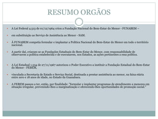 RESUMO ORGÃOS
 A Lei Federal 4.513 de 01/12/1964 criou a Fundação Nacional do Bem-Estar do Menor - FUNABEM –
 em substituição ao Serviço de Assistência ao Menor - SAM.
 À FUNABEM competia formular e implantar a Política Nacional do Bem-Estar do Menor em todo o território
nacional.
 A partir daí, criaram-se as Fundações Estaduais do Bem-Estar do Menor, com responsabilidade de
observarem a política estabelecida e de executarem, nos Estados, as ações pertinentes a essa política.
 A Lei Estadual 1.534 de 27/11/1967 autorizou o Poder Executivo a instituir a Fundação Estadual do Bem-Estar
do Menor - FEBEM,
 vinculada a Secretaria de Estado e Serviço Social, destinada a prestar assistência ao menor, na faixa etária
entre zero e 18 anos de idade, no Estado da Guanabara.
 A FEBEM passou a ter, então, por finalidade: "formular e implantar programas de atendimento a menores em
situação irregular, prevenindo-lhes a marginalização e oferecendo-lhes oportunidades de promoção social."
 