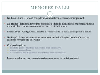  No Brasil 0 aos 18 anos é considerado judicialmente menor e inimputavel
 Na França (durante a revolução francesa) a ideia de humanismo era compartilhada
e a visão das crianças como pessoas com direitos já surgia
 França 1891 – Codigo Penal mostra a separação da lei penal entre jovem e adulto
 No Brasil 1820 – menores de 14 anos isenta criminalização, penalidade era nas
casas de correção ate os 17 anos
 Codigo de 1980 –
 inferior a 9 anos= sujeito de menoridade penal inimputavel
 9 aos 14 – era recolhido
 14 aos 21 anos não chegaram na maioridade e eram beneficiados
 Isso so mudou em 1921 quando a criança ate 14 se torna inimputavel
MENORES DA LEI
 