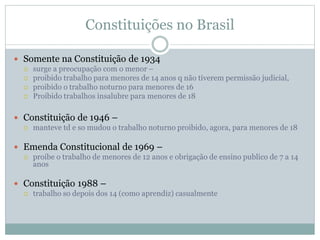 Constituições no Brasil
 Somente na Constituição de 1934
 surge a preocupação com o menor –
 proibido trabalho para menores de 14 anos q não tiverem permissão judicial,
 proibido o trabalho noturno para menores de 16
 Proibido trabalhos insalubre para menores de 18
 Constituição de 1946 –
 manteve td e so mudou o trabalho noturno proibido, agora, para menores de 18
 Emenda Constitucional de 1969 –
 proibe o trabalho de menores de 12 anos e obrigação de ensino publico de 7 a 14
anos
 Constituição 1988 –
 trabalho so depois dos 14 (como aprendiz) casualmente
 