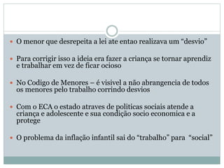  O menor que desrepeita a lei ate entao realizava um “desvio”
 Para corrigir isso a ideia era fazer a criança se tornar aprendiz
e trabalhar em vez de ficar ocioso
 No Codigo de Menores – é visivel a não abrangencia de todos
os menores pelo trabalho corrindo desvios
 Com o ECA o estado atraves de politicas sociais atende a
criança e adolescente e sua condição socio economica e a
protege
 O problema da inflação infantil sai do “trabalho” para “social”
 