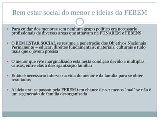 Bem estar social do menor e ideias da FEBEM
 Para cuidar dos menores sem nenhum grupo politico era necessario
profissionais de diversas areas que atuavam na FUNABEM e FEBENS
 O BEM ESTAR SOCIAL se resume a penetração dos Objetivos Nacionais
Permanente – educar, direitos fundamentais, materiais, culturais e tudo
mais que o jovem precisa
 O menor que vive marginalizado esta nesta condição devido a multiplas
causas, entre elas a desorganização familiar
 Então é necessario intervir na vida do menor e da familia para se obter
resultados
 A ideia era: se passou pela FEBEM tem chance de ser menos “mal” se não é
um segenerado de familia desorganizada
 