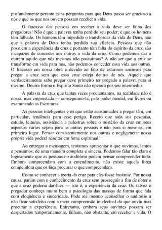 profundamente perante estas perguntas para que Deus possa ser gracioso a
nós e que os que nos ouvem possam receber a vida.
      O fracasso das pessoas em receber a vida deve ser falha dos
pregadores! Não é que a palavra tenha perdido seu poder; é que os homens
têm falhado. Os homens têm impedido o transbordar da vida de Deus, não
que a palavra de Deus tenha perdido sua eficácia. Pessoas que não
possuem a experiência da cruz e portanto têm falta do espírito da cruz, são
incapazes de conceder aos outros a vida da cruz. Como podemos dar a
outrem aquilo que nós mesmos não possuímos? A não ser que a cruz se
transforme em vida para nós, não podemos conceder essa vida aos outros.
O fracasso em nossa obra é devido ao fato de estarmos ansiosos para
pregar a cruz sem que essa cruz esteja dentro de nós. Aquele que
verdadeiramente sabe pregar deve primeiro ter pregado a palavra para si
mesmo. Doutra forma o Espírito Santo não operará por seu intermédio.
      A palavra da cruz que tantas vezes proclamamos, na realidade não é
nossa, mas emprestada — conseguimo-la, pelo poder mental, em livros ou
examinando as Escrituras.
      As pessoas inteligentes e os que estão acostumados a pregar têm, em
particular, tendência para esse perigo. Receio que toda sua pesquisa,
estudo, leituras, assistência a palestras sobre o mistério da cruz em seus
aspectos vários sejam para as outras pessoas e não para si mesmas, em
primeiro lugar. Pensar consistentemente nos outros e negligenciar nossa
própria vida poderá resultar em fome espiritual!
      Ao entregar a mensagem, tentamos apresentar o que ouvimos, lemos
e pensamos, de uma maneira completa e sincera. Podemos falar tão clara e
logicamente que as pessoas no auditório podem pensar compreender tudo.
Embora compreendam com o entendimento, não existe aquela força
compelidora que os faça procurar o que compreendem.
      Como se conhecer a teoria da cruz para eles fosse bastante. Por nossa
causa, param com o conhecimento da cruz sem prosseguir a fim de obter o
que a cruz poderia dar-lhes — isto é, a experiência da cruz. Ou talvez o
pregador conheça muito bem a psicologia das massas de forma que fala
com eloqüência e sinceridade. Pode até mesmo aconselhar o auditório a
não ficar satisfeito com a mera compreensão intelectual do que ouviu mas
procurar a experiência. Entretanto, embora seus ouvintes possam ser
despertados temporariamente, falham, não obstante, em receber a vida. O
 