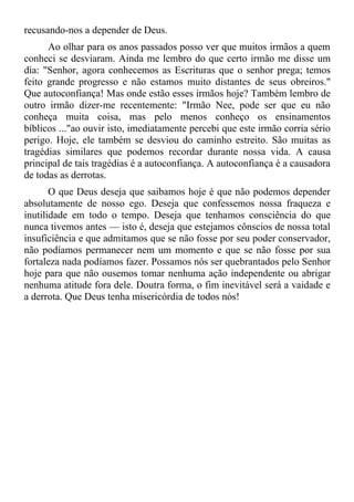 recusando-nos a depender de Deus.
      Ao olhar para os anos passados posso ver que muitos irmãos a quem
conheci se desviaram. Ainda me lembro do que certo irmão me disse um
dia: "Senhor, agora conhecemos as Escrituras que o senhor prega; temos
feito grande progresso e não estamos muito distantes de seus obreiros."
Que autoconfiança! Mas onde estão esses irmãos hoje? Também lembro de
outro irmão dizer-me recentemente: "Irmão Nee, pode ser que eu não
conheça muita coisa, mas pelo menos conheço os ensinamentos
bíblicos ..."ao ouvir isto, imediatamente percebi que este irmão corria sério
perigo. Hoje, ele também se desviou do caminho estreito. São muitas as
tragédias similares que podemos recordar durante nossa vida. A causa
principal de tais tragédias é a autoconfiança. A autoconfiança é a causadora
de todas as derrotas.
       O que Deus deseja que saibamos hoje é que não podemos depender
absolutamente de nosso ego. Deseja que confessemos nossa fraqueza e
inutilidade em todo o tempo. Deseja que tenhamos consciência do que
nunca tivemos antes — isto é, deseja que estejamos cônscios de nossa total
insuficiência e que admitamos que se não fosse por seu poder conservador,
não podíamos permanecer nem um momento e que se não fosse por sua
fortaleza nada podíamos fazer. Possamos nós ser quebrantados pelo Senhor
hoje para que não ousemos tomar nenhuma ação independente ou abrigar
nenhuma atitude fora dele. Doutra forma, o fim inevitável será a vaidade e
a derrota. Que Deus tenha misericórdia de todos nós!
 
