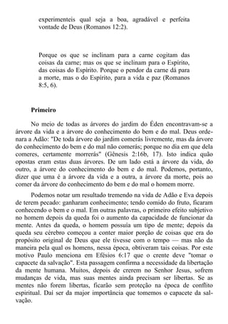 experimenteis qual seja a boa, agradável e perfeita
        vontade de Deus (Romanos 12:2).



        Porque os que se inclinam para a carne cogitam das
        coisas da carne; mas os que se inclinam para o Espírito,
        das coisas do Espírito. Porque o pendor da carne dá para
        a morte, mas o do Espírito, para a vida e paz (Romanos
        8:5, 6).


     Primeiro

      No meio de todas as árvores do jardim do Éden encontravam-se a
árvore da vida e a árvore do conhecimento do bem e do mal. Deus orde-
nara a Adão: "De toda árvore do jardim comerás livremente, mas da árvore
do conhecimento do bem e do mal não comerás; porque no dia em que dela
comeres, certamente morrerás" (Gênesis 2:16b, 17). Isto indica quão
opostas eram estas duas árvores. De um lado está a árvore da vida, do
outro, a árvore do conhecimento do bem e do mal. Podemos, portanto,
dizer que uma é a árvore da vida e a outra, a árvore da morte, pois ao
comer da árvore do conhecimento do bem e do mal o homem morre.
       Podemos notar um resultado tremendo na vida de Adão e Eva depois
de terem pecado: ganharam conhecimento; tendo comido do fruto, ficaram
conhecendo o bem e o mal. Em outras palavras, o primeiro efeito subjetivo
no homem depois da queda foi o aumento da capacidade de funcionar da
mente. Antes da queda, o homem possuía um tipo de mente; depois da
queda seu cérebro começou a conter maior porção de coisas que era do
propósito original de Deus que ele tivesse com o tempo — mas não da
maneira pela qual os homens, nessa época, obtiveram tais coisas. Por este
motivo Paulo menciona em Efésios 6:17 que o crente deve "tomar o
capacete da salvação". Esta passagem confirma a necessidade da libertação
da mente humana. Muitos, depois de crerem no Senhor Jesus, sofrem
mudanças de vida, mas suas mentes ainda precisam ser libertas. Se as
mentes não forem libertas, ficarão sem proteção na época de conflito
espiritual. Daí ser da major importância que tomemos o capacete da sal-
vação.
 