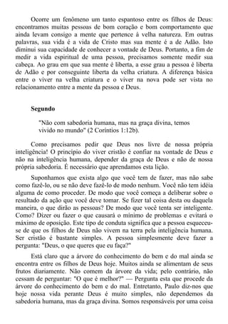 Ocorre um fenômeno um tanto espantoso entre os filhos de Deus:
encontramos muitas pessoas de bom coração e bom comportamento que
ainda levam consigo a mente que pertence à velha natureza. Em outras
palavras, sua vida é a vida de Cristo mas sua mente é a de Adão. Isto
diminui sua capacidade de conhecer a vontade de Deus. Portanto, a fim de
medir a vida espiritual de uma pessoa, precisamos somente medir sua
cabeça. Ao grau em que sua mente é liberta, a esse grau a pessoa é liberta
de Adão e por conseguinte liberta da velha criatura. A diferença básica
entre o viver na velha criatura e o viver na nova pode ser vista no
relacionamento entre a mente da pessoa e Deus.


     Segundo

        "Não com sabedoria humana, mas na graça divina, temos
        vivido no mundo" (2 Coríntios 1:12b).

       Como precisamos pedir que Deus nos livre de nossa própria
inteligência! O princípio do viver cristão é confiar na vontade de Deus e
não na inteligência humana, depender da graça de Deus e não de nossa
própria sabedoria. É necessário que aprendamos esta lição.
      Suponhamos que exista algo que você tem de fazer, mas não sabe
como fazê-lo, ou se não deve fazê-lo de modo nenhum. Você não tem idéia
alguma de como proceder. De modo que você começa a deliberar sobre o
resultado da ação que você deve tomar. Se fizer tal coisa desta ou daquela
maneira, o que dirão as pessoas? De modo que você tenta ser inteligente.
Como? Dizer ou fazer o que causará o mínimo de problemas e evitará o
máximo de oposição. Este tipo de conduta significa que a pessoa esqueceu-
se de que os filhos de Deus não vivem na terra pela inteligência humana.
Ser cristão é bastante simples. A pessoa simplesmente deve fazer a
pergunta: "Deus, o que queres que eu faça?"
      Está claro que a árvore do conhecimento do bem e do mal ainda se
encontra entre os filhos de Deus hoje. Muitos ainda se alimentam de seus
frutos diariamente. Não comem da árvore da vida; pelo contrário, não
cessam de perguntar: "O que é melhor?" — Pergunta esta que procede da
árvore do conhecimento do bem e do mal. Entretanto, Paulo diz-nos que
hoje nossa vida perante Deus é muito simples, não dependemos da
sabedoria humana, mas da graça divina. Somos responsáveis por uma coisa
 