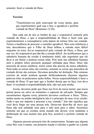 somente: fazer a vontade de Deus.


      Terceiro

         "Transformai-vos pela renovação da vossa mente, para
         que experimenteis qual seja a boa, a agradável e perfeita
         vontade de Deus" (Romanos 12:2b).

      Que cada um de nós se lembre de que é responsável somente pela
vontade de Deus, e que a responsabilidade de Deus é fazer com que
experimentemos a conseqüência certa depois de termos feito sua vontade.
Temos a tendência de procurar o caminho agradável. Mas com referência a
isto, descobrimos que o Filho de Deus trilhou a estrada mais difícil
enquanto na terra, fez-se responsável pela vontade de Deus, e Deus, por
sua vez, foi responsável por dar-lhe a estrada difícil. Ao testificarmos que a
sabedoria humana do cristão é totalmente inútil, não sugerimos que ele
deva ir em frente e praticar coisas tolas. Pois nem sua sabedoria humana
nem a própria tolice possuem qualquer utilidade para Deus. Deus não
necessita de nossa estultícia, assim como não precisa de nossa sabedoria.
Nem todas as coisas tolas são corretas; somente as coisas que procedem da
vontade divina são corretas. Devemos perceber tal distinção. Não estamos
corretos de modo nenhum quando deliberadamente dizemos algumas
palavras tolas ou praticamos ações bobas. Nossa responsabilidade é fazer a
vontade de Deus. O que quer que o Senhor deseja que eu faça, isso devo
fazer. O resultado é responsabilidade dele, não sua nem minha.
      Assim, devemos pedir que Deus nos livre de nossa mente: que nosso
pensar possa ser salvo ao tomarmos o capacete da salvação. Sempre que
encontrarmos alguma coisa, primeiro devemos confessar a Deus: "Deus,
minha mente ou minha inteligência não é o princípio do meu viver cristão.
Tudo o que me importa é procurar a tua vontade." Isto não significa que
você deva fingir ser uma pessoa tola. Deixe-me dizer-lhe de novo que
Deus não tem utilidade nem para o tolo nem para o sábio. Insistimos
somente em que os cristãos neste mundo não devem viver mediante a
deliberação de suas mentes mas pela boa, aceitável e perfeita vontade de
Deus.
      Algumas pessoas possuem tino de comerciantes. Sempre que alguma
coisa lhes vem à mente, sua primeira reação é calcular o ganho ou a perda
 