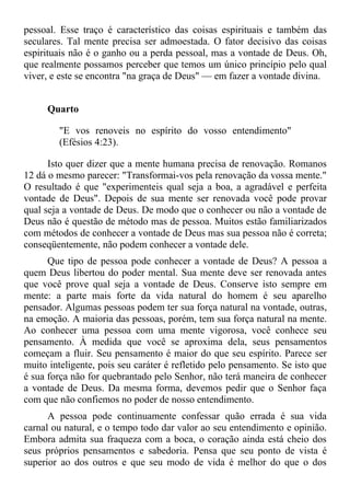 pessoal. Esse traço é característico das coisas espirituais e também das
seculares. Tal mente precisa ser admoestada. O fator decisivo das coisas
espirituais não é o ganho ou a perda pessoal, mas a vontade de Deus. Oh,
que realmente possamos perceber que temos um único princípio pelo qual
viver, e este se encontra "na graça de Deus" — em fazer a vontade divina.


     Quarto

        "E vos renoveis no espírito do vosso entendimento"
        (Efésios 4:23).

      Isto quer dizer que a mente humana precisa de renovação. Romanos
12 dá o mesmo parecer: "Transformai-vos pela renovação da vossa mente."
O resultado é que "experimenteis qual seja a boa, a agradável e perfeita
vontade de Deus". Depois de sua mente ser renovada você pode provar
qual seja a vontade de Deus. De modo que o conhecer ou não a vontade de
Deus não é questão de método mas de pessoa. Muitos estão familiarizados
com métodos de conhecer a vontade de Deus mas sua pessoa não é correta;
conseqüentemente, não podem conhecer a vontade dele.
      Que tipo de pessoa pode conhecer a vontade de Deus? A pessoa a
quem Deus libertou do poder mental. Sua mente deve ser renovada antes
que você prove qual seja a vontade de Deus. Conserve isto sempre em
mente: a parte mais forte da vida natural do homem é seu aparelho
pensador. Algumas pessoas podem ter sua força natural na vontade, outras,
na emoção. A maioria das pessoas, porém, tem sua força natural na mente.
Ao conhecer uma pessoa com uma mente vigorosa, você conhece seu
pensamento. À medida que você se aproxima dela, seus pensamentos
começam a fluir. Seu pensamento é maior do que seu espírito. Parece ser
muito inteligente, pois seu caráter é refletido pelo pensamento. Se isto que
é sua força não for quebrantado pelo Senhor, não terá maneira de conhecer
a vontade de Deus. Da mesma forma, devemos pedir que o Senhor faça
com que não confiemos no poder de nosso entendimento.
      A pessoa pode continuamente confessar quão errada é sua vida
carnal ou natural, e o tempo todo dar valor ao seu entendimento e opinião.
Embora admita sua fraqueza com a boca, o coração ainda está cheio dos
seus próprios pensamentos e sabedoria. Pensa que seu ponto de vista é
superior ao dos outros e que seu modo de vida é melhor do que o dos
 