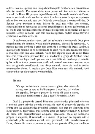outros. Sua inteligência não foi quebrantada pelo Senhor e seu pensamento
não foi mudado. Por causa disto, essa pessoa não tem como conhecer a
vontade de Deus. Há pessoas cujos lábios estão cheios da vontade de Deus,
mas na realidade nada conhecem dela. Lembremo-nos de que se a pessoa
não estiver correta, não tem possibilidade de conhecer a vontade divina. O
Senhor deve executar a obra básica da cruz nas vidas dos crentes,
especialmente na renovação dos seus entendimentos. Ele os quebrantará de
tal modo que não mais pensem ser mais inteligentes ou melhores do que o
restante. Depois de Deus lidar com sua inteligência, podem então provar e
conhecer a vontade de Deus.
      O problema, muitas vezes, está em substituir a vontade de Deus pelo
entendimento do homem. Nossa mente, portanto, precisa de renovação. A
pessoa que não conhece a cruz, não conhece a vontade de Deus. Assim, a
questão toda resume-se na necessidade da cruz. Você sabe realmente como
a cruz lida com sua vida natural? Você tem alguma idéia de como Deus
lida com você como pessoa? Um dia, mediante a graça do Senhor, você
será levado ao lugar onde poderá ver a sua falta de confiança e admitir
quão ineficaz é seu pensamento; então não ousará crer em si mesmo nem
terá em grande consideração sua força natural; nesse dia muitas coisas
tornar-se-ão claras. A medida que Deus lidar com sua vida natural, você
começará a ver claramente a vontade dele.


     Quinto

        "Os que se inclinam para a carne cogitam das coisas da
        carne; mas os que se inclinam para o espírito, das coisas
        do espírito. Porque o pendor da carne dá para a morte,
        mas o do espírito para a vida e paz" (Romanos 8:5, 6)

      Qual é o pendor da carne? Tem uma característica principal: crer em
si mesmo como sabedor de tudo e capaz de tudo. O pendor do espírito no
crente tem sua característica principal também: não crer em si mesmo nem
ousar dizer ou fazer nada, mas sempre estar em temor e tremor. O pendor
da carne está constantemente ocupado, apressado, cheio de sabedoria
própria e inquieto. O resultado é a morte. O pendor do espírito não é
controlado pela sabedoria carnal, mas governado pelo mandamento de
Deus; não confia na carne nem ousa seguir sua própria idéia, e o resultado
 