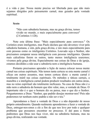 é a vida e paz. Nossa mente precisa ser libertada para que não mais
sejamos dirigidos pelo pensamento carnal, mas guiados pela vontade
espiritual.


      Sexto

         "Não com sabedoria humana, mas na graça divina, temos
         vivido no mundo, e mais especialmente para convosco"
         (2 Coríntios 1:12b).

      Note esta última frase: "Mais especialmente para convosco." Os
Coríntios eram inteligentes, mas Paulo declara que não devemos viver pela
sabedoria humana, e sim, pela graça divina, e isto mais especialmente para
com pessoas como os inteligentes Coríntios. Louvado seja o Senhor, não
precisamos comparar nossa inteligência com pessoas inteligentes. Quanto
mais calculistas forem os outros, tanto menos inteligência usaremos;
vivemos pela graça divina. Especialmente nas coisas de Deus e da igreja,
estamos decididos a não usar a sabedoria nem a inteligência humana.
      Portanto precisamos aprender a lição de nunca colocar nossa mente
carnal nas coisas espirituais. Não temos tanta certeza se esta mente carnal é
eficaz em outros assuntos, mas temos certeza disto: a mente carnal é
totalmente inútil nas coisas espirituais. Os métodos e táticas carnais, a
manobra e a inteligência carnal podem produzir resultados em outras áreas,
mas no reino espiritual são totalmente ineficazes. Na casa de Deus não é a
mão nem a sabedoria do homem que têm valor, mas, a vontade de Deus. O
importante não é o que o homem diz ou pensa, mas o que diz o Senhor.
Perguntaremos a Deus: "Senhor, que padrão desejas mostrar-nos? Pois não
poderemos ter nenhum outro padrão a não ser o teu."
      Aprendamos a fazer a vontade de Deus e a não depender de nosso
próprio entendimento. Quando realmente aprendermos a fazer a vontade de
Deus, entregar-nos-emos a ele a fim de que nos leve por todo e qualquer
problema que possamos encontrar no processo. E daí para a frente
pediremos que Deus nos faça viver, não na sabedoria humana, mas na
graça divina, realizando sua vontade.
 