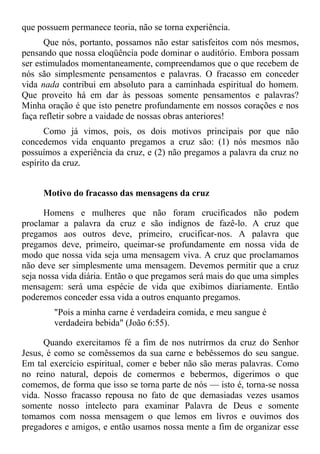 que possuem permanece teoria, não se torna experiência.
      Que nós, portanto, possamos não estar satisfeitos com nós mesmos,
pensando que nossa eloqüência pode dominar o auditório. Embora possam
ser estimulados momentaneamente, compreendamos que o que recebem de
nós são simplesmente pensamentos e palavras. O fracasso em conceder
vida nada contribui em absoluto para a caminhada espiritual do homem.
Que proveito há em dar às pessoas somente pensamentos e palavras?
Minha oração é que isto penetre profundamente em nossos corações e nos
faça refletir sobre a vaidade de nossas obras anteriores!
       Como já vimos, pois, os dois motivos principais por que não
concedemos vida enquanto pregamos a cruz são: (1) nós mesmos não
possuímos a experiência da cruz, e (2) não pregamos a palavra da cruz no
espírito da cruz.


     Motivo do fracasso das mensagens da cruz

      Homens e mulheres que não foram crucificados não podem
proclamar a palavra da cruz e são indignos de fazê-lo. A cruz que
pregamos aos outros deve, primeiro, crucificar-nos. A palavra que
pregamos deve, primeiro, queimar-se profundamente em nossa vida de
modo que nossa vida seja uma mensagem viva. A cruz que proclamamos
não deve ser simplesmente uma mensagem. Devemos permitir que a cruz
seja nossa vida diária. Então o que pregamos será mais do que uma simples
mensagem: será uma espécie de vida que exibimos diariamente. Então
poderemos conceder essa vida a outros enquanto pregamos.
        "Pois a minha carne é verdadeira comida, e meu sangue é
        verdadeira bebida" (João 6:55).

      Quando exercitamos fé a fim de nos nutrirmos da cruz do Senhor
Jesus, é como se comêssemos da sua carne e bebêssemos do seu sangue.
Em tal exercício espiritual, comer e beber não são meras palavras. Como
no reino natural, depois de comermos e bebermos, digerimos o que
comemos, de forma que isso se torna parte de nós — isto é, torna-se nossa
vida. Nosso fracasso repousa no fato de que demasiadas vezes usamos
somente nosso intelecto para examinar Palavra de Deus e somente
tomamos com nossa mensagem o que lemos em livros e ouvimos dos
pregadores e amigos, e então usamos nossa mente a fim de organizar esse
 