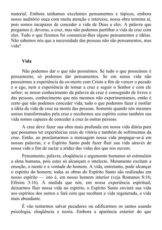 material. Embora tenhamos excelentes pensamentos e tópicos, embora
nosso auditório ouça com muita atenção e interesse, nossa obra termina aí,
pois somos incapazes de conceder a vida de Deus a eles. A palavra que
pregamos é, deveras, a cruz, mas não podemos partilhar a vida da cruz com
eles. Tudo o que fizemos foi comunicar-lhes alguns pensamentos e idéias.
Não sabemos nós que a necessidade das pessoas não são pensamentos, mas
vida?


     Vida

      Não podemos dar o que não possuímos. Se tudo o que possuímos é
pensamento, só podemos dar pensamentos. Se em nossa vida não
possuirmos a experiência da co-morte com Cristo a fim de vencer o pecado
e o ego, nem a experiência de tomar a cruz e seguir o Senhor e com ele
sofrer; se nosso conhecimento da palavra da cruz é conseguido de livros e
das pessoas, conhecimento que nós mesmos não experimentamos, então é
certo que não podemos conceder vida; tudo o que podemos fazer é instilar
a idéia da vida de cruz na mente das pessoas. Somente quando nós mesmos
somos transformados pela cruz e recebemos seu espírito como também sua
vida somos capazes de conceder a cruz às outras pessoas.
      A cruz deve fazer sua obra mais profunda em nossa vida diária para
que possamos ter experiências reais de vitória e também de sofrimentos da
cruz. Então, ao proclamarmos a mensagem nossa vida propagar-se-á em
nossas palavras, e o Espírito Santo pode fazer fluir sua vida através de
nossa vida a fim de saciar a aridez das vidas dos que nos ouvem.
      Pensamento, palavra, eloqüência e argumento humanos só estimulam
a alma humana, pois estes só alcançam o intelecto. Meramente excitam a
emoção, a mente e a vontade do homem. A vida, entretanto, pode alcançar
o espírito do homem; todas as obras do Espírito Santo são realizadas em
nosso espírito — isto é, em nosso homem interior (veja Romanos 8:16;
Efésios 3:16). À medida que nós, em nossa experiência espiritual,
deixarmos fluir nossa vida no espírito, o Espírito Santo enviará sua vida
aos espíritos dos outros e fará com que recebam a vida regenerada, a vida
mais abundante.
      É vão tentarmos salvar pecadores ou edificarmos os santos usando
psicologia, eloqüência e teoria. Embora a aparência exterior do que
 