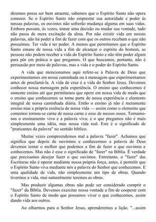 dizemos possa ser bem atraente, sabemos que o Espírito Santo não opera
conosco. Se o Espírito Santo não emprestar sua autoridade e poder às
nossas palavras, os ouvintes não sofrerão mudança alguma em suas vidas.
Embora possam, às vezes, tomar uma decisão ou mudar sua vontade, tudo
não passa de mera excitação da alma. Por não existir vida em nossas
palavras, não há poder a fim de fazer com que os outros recebam o que não
possuímos. Ter vida é ter poder. A menos que permitamos que o Espírito
Santo emane de nossa vida a fim de alcançar o espírito do homem, as
pessoas não podem receber a vida do Espírito Santo e não têm poder algum
para pôr em prática o que pregamos. O que buscamos, portanto, não é
persuasão por meio de palavras, mas a vida e o poder do Espírito Santo.
      A vida que mencionamos aqui refere-se à Palavra de Deus que
experimentamos em nossa caminhada ou à mensagem que experimentamos
antes de proclamá-la. A vida de cruz é a vida do Senhor Jesus. Devemos
conhecer nossa mensagem pela experiência. O ensino que conhecemos é
somente ensino até que permitamos que opere em nossa vida de modo que
o ensino que conhecemos se torne parte de nossa experiência e elemento
integral de nossa caminhada diária. Então o ensino já não é meramente
ensino mas a própria essência de nossa vida — assim como o elemento que
comemos tornou-se carne de nossa carne e osso de nossos ossos. Tornamo-
nos o ensinamento vivo e a palavra viva; e o que pregamos não é mais
simplesmente uma idéia, mas nossa vida real. Este é o significado de
"praticantes da palavra" no sentido bíblico.
      Muitas vezes compreendemos mal a palavra "fazer". Achamos que
significa que depois de ouvirmos e conhecermos a palavra de Deus
devemos tentar o melhor que podemos a fim de fazer o que ouvimos e
conhecemos. Mas não é esse o significado de "fazer" na Bíblia. É verdade
que precisamos desejar fazer o que ouvimos. Entretanto, o "fazer" das
Escrituras não é operar mediante nossa própria força, antes, é permitir que
o Espírito Santo viva mediante nós a palavra do Senhor que conhecemos. E
uma qualidade de vida, não simplesmente um tipo de obras. Quando
tivermos a vida, mui naturalmente teremos as obras.
      Mas produzir algumas obras não pode ser considerado cumprir o
"fazer" da Bíblia. Devemos exercitar nossa vontade a fim de cooperar com
o Espírito Santo de modo que possamos viver o que conhecemos, assim
dando vida aos outros.
     Ao olharmos para o Senhor Jesus, aprenderemos a lição. "...assim
 