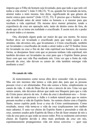 importa que o Filho do homem seja levantado, para que todo o que nele crê
tenha a vida eterna" ( João 3:14b,15). "E eu, quando for levantado da terra,
atrairei todos a mim mesmo. Isto dizia, significando de que gênero de
morte estava para morrer" (João 12:32, 33). É preciso que o Senhor Jesus
seja crucificado antes de atrair todos os homens a si mesmo para que
recebam a vida espiritual. Ele mesmo deve morrer primeiro, tendo a
experiência da cruz em operação nele, tanto de dentro como de fora, de
modo que ele se torna em realidade o crucificado. E assim terá ele o poder
de atrair todos a si mesmo.
      Ora, discípulo algum pode ser maior do que seu mestre. Se nosso
Senhor deve ser levantado e crucificado para que todos sejam a ele
atraídos, não devemos nós, que levantamos o Cristo crucificado, também
ser levantados e crucificados de modo a atrair todos a ele? O Senhor Jesus
foi levantado na cruz a fim de dar vida espiritual aos homens; da mesma
forma, se desejamos fazer com que as pessoas tenham vida espiritual, nós
também devemos ser levantados na cruz para que o Espírito Santo possa
fazer com que sua vida flua mediante nós. Uma vez que a fonte da vida
procede da cruz, não devem os canais de vida também outorgar vida
mediante a cruz?


     Os canais de vida

      Já mencionamos como nossa obra deve conceder vida às pessoas.
Mas em nós mesmos não temos a vida para dar, para que as pessoas
possam viver e ser alimentadas. Pois não somos a fonte, simplesmente os
canais da vida. A vida de Deus flui de nós e através de nós. Uma vez que
somos canais, não devemos deixar que nada nos bloqueie para que a vida
de Cristo passe através de nós. A obra da cruz é desobstruir-nos — livrar-
nos de tudo o que pertence a Adão e à ordem natural para que os outros
possam receber a vida do Espírito Santo. Ao sermos cheios com o Espírito
Santo, nosso espírito pode levar a cruz de Cristo continuamente. Como
resultado, nossa vida torna-se a vida da cruz (explicaremos isto melhor
mais adiante). E uma vez cheios do Espírito Santo e possuindo a vida de
cruz, seremos usados pelo Espírito de Deus a fim de fazer emanar de nós a
vida de cruz para os que estão ao nosso redor. Pois se realmente estivermos
cheios do Espírito devido à obra mais profunda da cruz em nós,
espontaneamente propagaremos vida em nossa conversa — quer seja
 