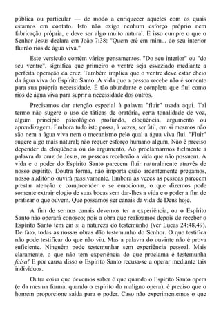 pública ou particular — de modo a enriquecer aqueles com os quais
estamos em contato. Isto não exige nenhum esforço próprio nem
fabricação própria, e deve ser algo muito natural. E isso cumpre o que o
Senhor Jesus declara em João 7:38: "Quem crê em mim... do seu interior
fluirão rios de água viva."
      Este versículo contém vários pensamentos. "Do seu interior" ou "do
seu ventre", significa que primeiro o ventre seja esvaziado mediante a
perfeita operação da cruz. Também implica que o ventre deve estar cheio
da água viva do Espírito Santo. A vida que a pessoa recebe não é somente
para sua própria necessidade. É tão abundante e completa que flui como
rios de água viva para suprir a necessidade dos outros.
      Precisamos dar atenção especial à palavra "fluir" usada aqui. Tal
termo não sugere o uso de táticas de oratória, certa tonalidade de voz,
algum princípio psicológico profundo, eloqüência, argumento ou
aprendizagem. Embora tudo isto possa, à vezes, ser útil, em si mesmos não
são nem a água viva nem o mecanismo pelo qual a água viva flui. "Fluir"
sugere algo mais natural; não requer esforço humano algum. Não é preciso
depender da eloqüência ou do argumento. Ao proclamarmos fielmente a
palavra da cruz de Jesus, as pessoas receberão a vida que não possuem. A
vida e o poder do Espírito Santo parecem fluir naturalmente através de
nosso espírito. Doutra forma, não importa quão ardentemente pregamos,
nosso auditório ouvirá passivamente. Embora às vezes as pessoas parecem
prestar atenção e compreender e se emocionar, o que dizemos pode
somente extrair elogio de suas bocas sem dar-lhes a vida e o poder a fim de
praticar o que ouvem. Que possamos ser canais da vida de Deus hoje.
      A fim de sermos canais devemos ter a experiência, ou o Espírito
Santo não operará conosco; pois a obra que realizamos depois de receber o
Espírito Santo tem em si a natureza do testemunho (ver Lucas 24:48,49).
De fato, todas as nossas obras dão testemunho do Senhor. O que testifica
não pode testificar do que não viu. Mas a palavra do ouvinte não é prova
suficiente. Ninguém pode testemunhar sem experiência pessoal. Mais
claramente, o que não tem experiência do que proclama é testemunha
falsa! E por causa disso o Espírito Santo recusa-se a operar mediante tais
indivíduos.
      Outra coisa que devemos saber é que quando o Espírito Santo opera
(e da mesma forma, quando o espírito do maligno opera), é preciso que o
homem proporcione saída para o poder. Caso não experimentemos o que
 
