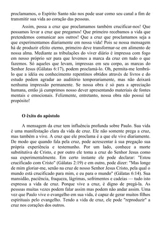 proclamamos, o Espírito Santo não nos pode usar como seu canal a fim de
transmitir sua vida ao coração das pessoas.
      Assim, possa a cruz que proclamamos também crucificar-nos! Que
possamos levar a cruz que pregamos! Que primeiro recebamos a vida que
pretendemos comunicar aos outros! Que a cruz que proclamamos seja a
que experimentamos diariamente em nossa vida! Pois se nossa mensagem
há de produzir efeito eterno, primeiro deve transformar-se em alimento de
nossa alma. Mediante as tribulações do viver diário é impressa com fogo
em nosso próprio ser para que levemos a marca da cruz em tudo o que
fazemos. Só aqueles que levam, impressas em seu corpo, as marcas do
Senhor Jesus (Gálatas 6:17), podem proclamá-lo. Oh, permita-me lembrá-
lo que a idéia ou conhecimento repentinos obtidos através de livros e do
estudo podem agradar ao auditório temporariamente, mas não deixará
nenhuma impressão permanente. Se nossa obra é só para a apreciação
humana, então já cumprimos nosso dever apresentando materiais de fontes
mentais e emocionais. Felizmente, entretanto, nossa obra não possui tal
propósito!


     O êxito do apóstolo

       A mensagem da cruz tem influência profunda sobre Paulo. Sua vida
é uma manifestação clara da vida de cruz. Ele não somente prega a cruz,
mas também a vive. A cruz que ele proclama é a que ele vive diariamente.
De modo que quando fala pela cruz, pode acrescentar à sua pregação sua
própria experiência e testemunho. Por um lado, conhece a morte
substitutiva de Cristo, e por outro ele toma a cruz do Senhor Jesus como
sua experimentalmente. Em certo instante ele pode declarar: "Estou
crucificado com Cristo" (Gálatas 2:19) e em outro, pode dizer: "Mas longe
de mim gloriar-me, senão na cruz de nosso Senhor Jesus Cristo, pela qual o
mundo está crucificado para mim, e eu para o mundo" (Gálatas 6:14). Sua
mansidão, paciência, fraqueza, lágrimas, sofrimentos e cadeias — tudo isto
expressa a vida de cruz. Porque vive a cruz, é digno de pregá-la. As
pessoas muitas vezes podem falar assim mas podem não andar assim. Uma
vez que Paulo vive o evangelho em sua vida, é capaz de gerar muitos filhos
espirituais pelo evangelho. Tendo a vida de cruz, ele pode "reproduzir" a
cruz nos corações dos outros.
 