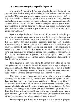 A cruz e seu mensageiro: experiência pessoal

      Ao lermos 2 Coríntios 4 ficamos sabendo da experiência interior
deste servo do Senhor. O segredo de toda a obra de Paulo encontra-se neste
versículo: "De modo que em nós opera a morte; mas em vós, a vida" (v.
12). Ele morria diariamente; permitia que a morte da cruz operasse
profundamente nele para que os outros pudessem ter vida. Aquele que não
conhece a morte da cruz não tem a vida de cruz para dar aos outros. Paulo
estava disposto a ficar no lugar da morte para que outros recebessem vida
por intermédio dele. Somente o que morre pode conceder a vida. Mas,
como morrer, Senhor?
       Qual é o significado real desta morte? Esta morte é mais do que
morte para o pecado, para o ego e para o mundo. É mais profunda do que
isto. Esta morte é o espírito que nosso Senhor mostrou ao ser crucificado.
Ele não morre por seus próprios pecados, pois não tem nenhum.
Reconheçamos que sua cruz declara sua santidade. Ele é crucificado por
amor dos outros. Donde depreende-se que sua morte é em obediência à
vontade de Deus. E esse é o significado da morte aqui mencionada. De
sorte que precisamos ser entregues à morte não somente por nós mesmos a
fim de que morramos para o pecado, para o ego e para o mundo, mas
também por obediência ao Senhor Jesus, enfrentando diariamente a
hostilidade dos pecadores.
      Sim, devemos deixar que a morte do Senhor opere obra tal em nós
que possamos ter a experiência real de morrer para o ego e chegar ao
estado de santidade. Mas devemos também deixar que o Espírito Santo
realize um trabalho mais profundo em nós mediante a cruz de modo a fazer com
que a vivamos. Devemos conhecer a vida da cruz e também sua morte.
      Na morte da cruz, morremos para o pecado e para o caminhar
adâmico; mas na vida da cruz, vivemos diariamente no espírito da cruz.
Isso significa que em nosso andar cotidiano exibimos o espírito de
Cordeiro do Senhor Jesus ao sofrermos silenciosamente: "Pois ele, [Jesus]
quando ultrajado, não revidava com ultraje, quando maltratado não fazia
ameaças, mas entregava-se àquele que julga retamente" (1 Pedro 2:23).
Este tipo de morte é um passo além da morte para o pecado, para o ego e
para o mundo. Que a cruz se torne nossa vida! Que possamos ser cruzes
vivas! Que possamos magnificar a cruz em todas as coisas!
     O motivo pelo qual Paulo pode outorgar vida aos outros é que para
 