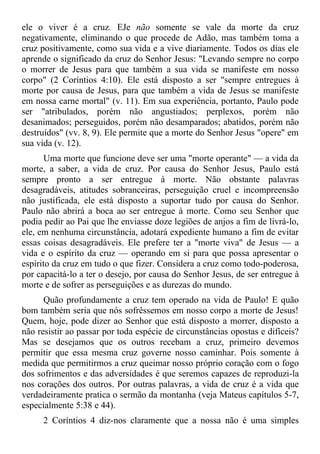 ele o viver é a cruz. EJe não somente se vale da morte da cruz
negativamente, eliminando o que procede de Adão, mas também toma a
cruz positivamente, como sua vida e a vive diariamente. Todos os dias ele
aprende o significado da cruz do Senhor Jesus: "Levando sempre no corpo
o morrer de Jesus para que também a sua vida se manifeste em nosso
corpo" (2 Coríntios 4:10). Ele está disposto a ser "sempre entregues à
morte por causa de Jesus, para que também a vida de Jesus se manifeste
em nossa carne mortal" (v. 11). Em sua experiência, portanto, Paulo pode
ser "atribulados, porém não angustiados; perplexos, porém não
desanimados; perseguidos, porém não desamparados; abatidos, porém não
destruídos" (vv. 8, 9). Ele permite que a morte do Senhor Jesus "opere" em
sua vida (v. 12).
       Uma morte que funcione deve ser uma "morte operante" — a vida da
morte, a saber, a vida de cruz. Por causa do Senhor Jesus, Paulo está
sempre pronto a ser entregue à morte. Não obstante palavras
desagradáveis, atitudes sobranceiras, perseguição cruel e incompreensão
não justificada, ele está disposto a suportar tudo por causa do Senhor.
Paulo não abrirá a boca ao ser entregue à morte. Como seu Senhor que
podia pedir ao Pai que lhe enviasse doze legiões de anjos a fim de livrá-lo,
ele, em nenhuma circunstância, adotará expediente humano a fim de evitar
essas coisas desagradáveis. Ele prefere ter a "morte viva" de Jesus — a
vida e o espírito da cruz — operando em si para que possa apresentar o
espírito da cruz em tudo o que fizer. Considera a cruz como todo-poderosa,
por capacitá-lo a ter o desejo, por causa do Senhor Jesus, de ser entregue à
morte e de sofrer as perseguições e as durezas do mundo.
      Quão profundamente a cruz tem operado na vida de Paulo! E quão
bom também seria que nós sofrêssemos em nosso corpo a morte de Jesus!
Quem, hoje, pode dizer ao Senhor que está disposto a morrer, disposto a
não resistir ao passar por toda espécie de circunstâncias opostas e difíceis?
Mas se desejamos que os outros recebam a cruz, primeiro devemos
permitir que essa mesma cruz governe nosso caminhar. Pois somente à
medida que permitirmos a cruz queimar nosso próprio coração com o fogo
dos sofrimentos e das adversidades é que seremos capazes de reproduzi-la
nos corações dos outros. Por outras palavras, a vida de cruz é a vida que
verdadeiramente pratica o sermão da montanha (veja Mateus capítulos 5-7,
especialmente 5:38 e 44).
      2 Coríntios 4 diz-nos claramente que a nossa não é uma simples
 