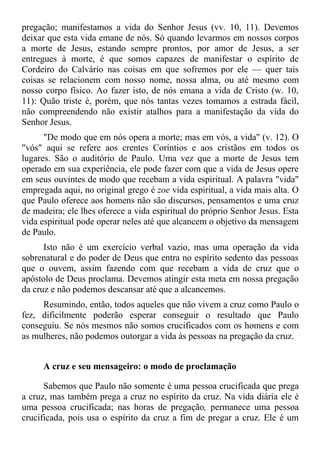pregação; manifestamos a vida do Senhor Jesus (vv. 10, 11). Devemos
deixar que esta vida emane de nós. Só quando levarmos em nossos corpos
a morte de Jesus, estando sempre prontos, por amor de Jesus, a ser
entregues à morte, é que somos capazes de manifestar o espírito de
Cordeiro do Calvário nas coisas em que sofremos por ele — quer tais
coisas se relacionem com nosso nome, nossa alma, ou até mesmo com
nosso corpo físico. Ao fazer isto, de nós emana a vida de Cristo (w. 10,
11): Quão triste é, porém, que nós tantas vezes tomamos a estrada fácil,
não compreendendo não existir atalhos para a manifestação da vida do
Senhor Jesus.
      "De modo que em nós opera a morte; mas em vós, a vida" (v. 12). O
"vós" aqui se refere aos crentes Coríntios e aos cristãos em todos os
lugares. São o auditório de Paulo. Uma vez que a morte de Jesus tem
operado em sua experiência, ele pode fazer com que a vida de Jesus opere
em seus ouvintes de modo que recebam a vida espiritual. A palavra "vida"
empregada aqui, no original grego é zoe vida espiritual, a vida mais alta. O
que Paulo oferece aos homens não são discursos, pensamentos e uma cruz
de madeira; ele lhes oferece a vida espiritual do próprio Senhor Jesus. Esta
vida espiritual pode operar neles até que alcancem o objetivo da mensagem
de Paulo.
      Isto não é um exercício verbal vazio, mas uma operação da vida
sobrenatural e do poder de Deus que entra no espírito sedento das pessoas
que o ouvem, assim fazendo com que recebam a vida de cruz que o
apóstolo de Deus proclama. Devemos atingir esta meta em nossa pregação
da cruz e não podemos descansar até que a alcancemos.
     Resumindo, então, todos aqueles que não vivem a cruz como Paulo o
fez, dificilmente poderão esperar conseguir o resultado que Paulo
conseguiu. Se nós mesmos não somos crucificados com os homens e com
as mulheres, não podemos outorgar a vida às pessoas na pregação da cruz.


     A cruz e seu mensageiro: o modo de proclamação

      Sabemos que Paulo não somente é uma pessoa crucificada que prega
a cruz, mas também prega a cruz no espírito da cruz. Na vida diária ele é
uma pessoa crucificada; nas horas de pregação, permanece uma pessoa
crucificada, pois usa o espírito da cruz a fim de pregar a cruz. Ele é um
 