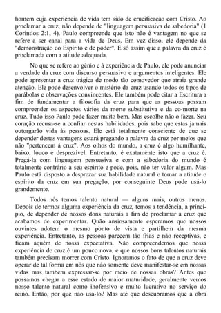 homem cuja experiência de vida tem sido de crucificação com Cristo. Ao
proclamar a cruz, não depende de "linguagem persuasiva de sabedoria" (1
Coríntios 2:1, 4). Paulo compreende que isto não é vantagem no que se
refere a ser canal para a vida de Deus. Em vez disso, ele depende da
"demonstração do Espírito e de poder". E só assim que a palavra da cruz é
proclamada com a atitude adequada.
       No que se refere ao gênio e à experiência de Paulo, ele pode anunciar
a verdade da cruz com discurso persuasivo e argumentos inteligentes. Ele
pode apresentar a cruz trágica de modo tão comovedor que atraia grande
atenção. Ele pode desenvolver o mistério da cruz usando todos os tipos de
parábolas e observações convincentes. Ele também pode citar a Escritura a
fim de fundamentar a filosofia da cruz para que as pessoas possam
compreender os aspectos vários da morte substitutiva e da co-morte na
cruz. Tudo isso Paulo pode fazer muito bem. Mas escolhe não o fazer. Seu
coração recusa-se a confiar nestas habilidades, pois sabe que estas jamais
outorgarão vida às pessoas. Ele está totalmente consciente de que se
depender destas vantagens estará pregando a palavra da cruz por meios que
não "pertencem à cruz". Aos olhos do mundo, a cruz é algo humilhante,
baixo, louco e desprezível. Entretanto, é exatamente isto que a cruz é.
Pregá-la com linguagem persuasiva e com a sabedoria do mundo é
totalmente contrário a seu espírito e pode, pois, não ter valor algum. Mas
Paulo está disposto a desprezar sua habilidade natural e tomar a atitude e
espírito da cruz em sua pregação, por conseguinte Deus pode usá-lo
grandemente.
      Todos nós temos talento natural — alguns mais, outros menos.
Depois de termos alguma experiência da cruz, temos a tendência, a princí-
pio, de depender de nossos dons naturais a fim de proclamar a cruz que
acabamos de experimentar. Quão ansiosamente esperamos que nossos
ouvintes adotem o mesmo ponto de vista e partilhem da mesma
experiência. Entretanto, as pessoas parecem tão frias e não receptivas, e
ficam aquém de nossa expectativa. Não compreendemos que nossa
experiência de cruz é um pouco nova, e que nossos bons talentos naturais
também precisam morrer com Cristo. Ignoramos o fato de que a cruz deve
operar de tal forma em nós que não somente deve manifestar-se em nossas
vidas mas também expressar-se por meio de nossas obras? Antes que
possamos chegar a esse estado de maior maturidade, geralmente vemos
nosso talento natural como inofensivo e muito lucrativo no serviço do
reino. Então, por que não usá-lo? Mas até que descubramos que a obra
 