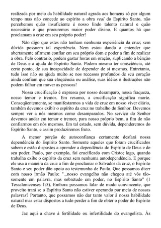 realizada por meio da habilidade natural agrada aos homens só por algum
tempo mas não concede ao espírito a obra real do Espírito Santo, não
percebemos quão insuficiente é nosso lindo talento natural e quão
necessário é que procuremos maior poder divino. E quantos há que
proclamam a cruz em seu próprio poder!
      Não digo que estes não tenham nenhuma experiência da cruz; sem
dúvida possuem tal experiência. Nem estou dando a entender que
abertamente afirmem confiar em seu próprio dom e poder a fim de realizar
a obra. Pelo contrário, podem gastar horas em oração, suplicando a bênção
de Deus e a ajuda do Espírito Santo. Podem mesmo ter consciência, até
certo ponto, de sua incapacidade de depender de si mesmos. Entretanto,
tudo isso não os ajuda muito se nos recessos profundos de seu coração
ainda confiam que sua eloqüência ou análise, suas idéias e ilustrações não
podem falhar em mover as pessoas!
      Nossa crucificação é expressa por nosso desamparo, nossa fraqueza,
nosso temor e tremor. Em resumo, a crucificação significa morte.
Conseqüentemente, se manifestarmos a vida de cruz em nosso viver diário,
também devemos exibir o espírito da cruz no trabalho do Senhor. Devemos
sempre ver a nós mesmos como desamparados. No serviço do Senhor
devemos andar em temor e tremor, para nosso próprio bem, a fim de não
confiarmos em nós mesmos. Em tal estado, sem dúvida, dependeremos do
Espírito Santo, e assim produziremos fruto.
      A menor porção de autoconfiança certamente desfará nossa
dependência do Espírito Santo. Somente aqueles que foram crucificados
sabem e estão dispostos a aprender a dependência do Espírito de Deus e de
seu poder. Paulo, por exemplo, foi crucificado com Cristo; logo, quando
trabalha exibe o espírito da cruz sem nenhuma autodependência. E porque
ele usa a maneira da cruz a fim de proclamar o Salvador da cruz, o Espírito
Santo e seu poder dão apoio ao testemunho de Paulo. Que possamos dizer
com nosso irmão Paulo: "...nosso evangelho não chegou até vós tão-
somente em palavra, mas sobretudo em poder, no Espírito Santo" (1
Tessalonicenses 1:5). Embora possamos falar de modo convincente, que
proveito trará se o Espírito Santo não estiver operando por meio de nossas
palavras? Portanto, que possamos não dar tanto valor à nossa habilidade
natural mas estar dispostos a tudo perder a fim de obter o poder do Espírito
de Deus.
     Jaz aqui a chave à fertilidade ou infertilidade do evangelista. Às
 
