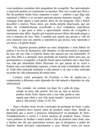 vezes podemos examinar dois pregadores do evangelho. Sua apresentação
e expressão podem ser exatamente as mesmas. Mas um é usado por Deus a
fim de produzir muito fruto, enquanto o outro — embora o que diga seja
espiritual e bíblico e os ouvintes pareçam prestar bastante atenção — não
consegue fruto algum e nada parece advir de sua pregação. Não é difícil
descobrir o motivo. Posso dizer, por minha própria observação, que um
deles foi verdadeiramente crucificado e teve verdadeira experiência
espiritual, e que para o outro a apresentação inteira do evangelho é
meramente uma idéia. Aquele que somente possui idéias não pode pregar a
cruz à maneira da cruz. Mas, à medida que aquele que possui a vida da
cruz anunciar com seu espírito a experiência que possui, terá, operando a
seu favor, o Espírito Santo.
      Ora, algumas pessoas podem ser mais eloqüentes e mais hábeis na
análise e no uso de ilustrações; não obstante, se não possuírem a operação
da cruz em sua vida, o Espírito Santo não operará por seu intermédio. O
que lhes falta é a operação mais profunda do Espírito Santo para que, ao
proclamarem o evangelho, o Espírito Santo opere mediante elas e faça fluir
sua vida por intermédio delas. Precisam ver que apesar de às vezes o
Senhor usar suas habilidades naturais, a fonte de toda a fertilidade não está
aí. Toda obra realizada mediante a vida natural é vã; mas a obra realizada
no poder da vida sobrenatural dá muito fruto.
     Leiamos outra passagem da Escritura a fim de ajudar-nos a
compreender a diferença entre depender da vida natural e depender da vida
sobrenatural.
         "Em verdade, em verdade vos digo: Se o grão de trigo,
         caindo na terra, não morrer, fica ele só; mas se morrer,
         produz muito fruto. Quem ama a sua vida, perde-a; mas
         aquele que odeia a sua vida neste mundo," preservá-la-á
         para a vida eterna" (João 12:24, 25)

      Aqui o Senhor Jesus revela o princípio da produção de fruto: o grão
de trigo primeiro deve morrer antes de produzir muito fruto. Donde se
depreende que a morte é processo indispensável na produção de fruto.
Verdadeiramente a morte é a única maneira de produzir frutos. Tantas
vezes pedimos ao Senhor o maior poder a fim de produzir mais fruto; mas
o Senhor nos diz que precisamos morrer, que se desejamos o poder do
Espírito Santo devemos experimentar a cruz. Muitas vezes em nossa
 