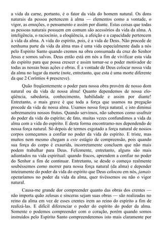 a vida da carne, portanto, é o fator da vida do homem natural. Os dons
naturais da pessoa pertencem à alma — elementos como a vontade, o
vigor, as emoções, o pensamento e assim por diante. Estas coisas que todas
as pessoas naturais possuem em comum são acessórios da vida da alma. A
inteligência, o raciocínio, a eloqüência, a afeição e a capacidade pertencem
à vida da alma. A vida do espírito, pois, é a vida de Deus. Não procede de
nenhuma parte da vida da alma mas é uma vida especialmente dada a nós
pelo Espírito Santo quando cremos na obra consumada da cruz do Senhor
Jesus e somos salvos. Deus então está em nós a fim de vivificar esta vida
do espírito para que possa crescer e assim tornar-se o poder motivador de
todas as nossas boas ações e obras. É a vontade de Deus colocar nossa vida
da alma no lugar da morte (note, entretanto, que esta é uma morte diferente
da que 2 Coríntios 4 prescreve).
       Quão freqüentemente o poder para nossa obra provém de nosso dom
natural ou da vida de nossa alma! Quanto dependemos de nossa elo-
qüência, sabedoria, conhecimento, habilidade e assim por diante!
Entretanto, o mais grave é que toda a força que usamos na pregação
procede da vida de nossa alma. Usamos nossa força natural, e isto diminui
sobremaneira nossos frutos. Quando servimos, não sabemos como usufruir
do poder da vida do espírito; de fato, muitas vezes confundimos a vida da
alma com a vida do espírito. E desta forma encontramo-nos dependendo de
nossa força natural. Só depois de termos esgotado a força natural de nossos
corpos começamos a confiar no poder da vida do espírito. E triste, mas
muitos nem mesmo chegam a este estágio de compreensão, pois quando
sua força do corpo é exaurida, incorretamente concluem que não mais
podem trabalhar para Deus. Felizmente, entretanto, alguns são mais
adiantados na vida espiritual: quando fracos, aprendem a confiar no poder
do Senhor a fim de continuar. Entretanto, se desde o começo realmente
soubéssemos como morrer para nossa força natural (da alma) e depender
inteiramente do poder da vida do espírito que Deus colocou em nós, jamais
operaríamos no poder da vida da alma, quer tivéssemos ou não o vigor
natural.
      Causa-me grande dor compreender quanto das obras dos crentes —
não importa quão zelosas e sinceras sejam suas obras — são realizadas no
reino da alma em vez de esses crentes irem ao reino do espírito a fim de
realizá-las. E difícil diferenciar o poder do espírito do poder da alma.
Somente o podemos compreender com o coração, porém quando somos
instruídos pelo Espírito Santo compreenderemos isto mais claramente por
 