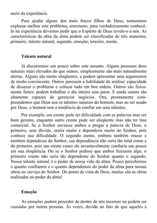 meio da experiência.
      Para ajudar alguns dos mais fracos filhos de Deus, tentaremos
explanar melhor este problema; entretanto, para verdadeiramente conhecê-
lo na experiência devemos pedir que o Espírito de Deus revele-o a nós. As
características da obra da alma podem ser classificadas de três maneiras;
primeiro, talento natural, segundo, emoção; terceiro, mente.


     Talento natural

      Já discorremos um pouco sobre este assunto. Alguns possuem dons
naturais mais elevados do que outros; simplesmente são mais naturalmente
alertas. Alguns são muito eloqüentes, e podem apresentar seus argumentos
de modo convincente. Outros possuem a habilidade da análise/ capacidade
de dissecar o problema e colocar tudo em boa ordem. Outros são fisica-
mente fortes: podem trabalhar o dia inteiro sem parar. E ainda outros são
altamente capazes de gerenciar negócios. Ora, prontamente com-
preendemos que Deus usa os talentos naturais do homem; mas ao ser usado
por Deus, o homem tem a tendência de confiar em seus talentos.
      Por exemplo, um crente pode ter dificuldade com as palavras mas ser
bom gerente, enquanto outro crente pode ser eloqüente mas não ter tino
comercial. Se o Senhor enviasse ambos a pregar a palavra de Deus, o
primeiro, sem dúvida, oraria muito e dependeria muito do Senhor, pois
conhece sua dificuldade. O segundo crente, embora também orasse e
também dependesse do Senhor, sua dependência não seria tão total como a
do primeiro, pois um crente como ele invariavelmente confiaria um pouco
em sua eloqüência. Ou se o Senhor pedisse que ambos fizessem algo, o
primeiro crente não seria tão dependente do Senhor quanto o segundo.
Nosso talento natural é o poder de nossa vida da alma. Pouco percebemos
o quanto confiamos e o quanto dependemos do poder da alma para nossas
obras no serviço do Senhor. Do ponto de vista de Deus, muitas são as obras
realizadas no poder da alma!


     Emoção

     As emoções podem proceder de dentro de nós mesmos ou podem ser
causadas por outras pessoas. Às vezes, devido ao fato de que aqueles a
 