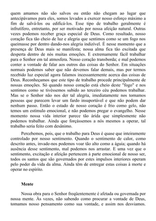 quem amamos não são salvos ou então não chegam ao lugar que
antecipávamos para eles, somos levados a exercer nosso esforço máximo a
fim de salvá-los ou edificá-los. Esse tipo de trabalho geralmente é
infrutífero, entretanto, por ser motivado por nossa afeição natural. Outras
vezes podemos receber graça especial de Deus. Como resultado, nosso
coração fica tão cheio de luz e alegria que sentimos como se um fogo nos
queimasse por dentro dando-nos alegria indizível. É nesse momento que a
presença de Deus mais se manifesta; nossa alma fica tão excitada que
desperta dentro de nós muitas emoções. E extremamente fácil trabalhar
para o Senhor em tal atmosfera. Nosso coração transborda; e mal podemos
conter a vontade de falar aos outros das coisas do Senhor. Em situações
normais podemos saber que não devemos falar demais, mas por termos
recebido luz especial agora falamos incessantemente acerca das coisas de
Deus. Reconheçamos que este tipo de trabalho procede principalmente de
nossas emoções. Só quando nosso coração está cheio deste "fogo" e nos
sentimos como se tivéssemos subido ao terceiro céu podemos trabalhar.
Mas se o Senhor não nos der tal alegria, imediatamente nos tornamos
pessoas que parecem levar um fardo insuportável e que não podem dar
nenhum passo. Então o estado de nosso coração é frio como gelo, não
temos um estímulo emocional, e não podemos pregar o evangelho. Nesse
momento nossa vida interior parece tão árida que simplesmente não
podemos trabalhar. Ainda que forçássemos a nós mesmos a operar, tal
trabalho seria feito com desânimo.
      Percebemos, pois, que o trabalho para Deus é quase que inteiramente
controlado por nosso sentimento. Quando o sentimento de calor, como
descrito antes, invade-nos podemos voar tão alto como a águia; quando há
ausência desse sentimento, mal podemos nos arrastar. E uma vez que o
sentimento, excitação e afeição pertencem à parte emocional de nosso ser,
todos os santos que são governados por estes impulsos interiores operam
pelo poder da vida da alma. Ainda têm de entregar estas coisas à morte e
operar no espírito.


     Mente

     Nossa obra para o Senhor freqüentemente é afetada ou governada por
nossa mente. Às vezes, não sabendo como procurar a vontade de Deus,
tomamos nosso pensamento como sua vontade, e assim nos desviamos.
 