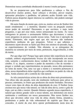 Determinar nossa caminhada obedecendo à mente é muito perigoso.
      Se ao preparar-nos para falar quebramos a cabeça a fim de
desenvolver muitos pontos, fazer esboços e divisões, prever reações,
apresentar princípios e parábolas, tal palestra acaba ficando sem vida.
Embora possa despertar algum interesse no auditório, não poderá outorgar
vida às pessoas.
      Há outra função da mente que, creio eu, muitos servos do Senhor têm
usado erradamente — a memória. Quantas vezes na pregação usamos
nosso poder de recordar! Decoramos o que ouvimos, e mais tarde
pregamos, o que por esse meio, temos armazenado na mente. Às vezes
entregamos às pessoas o ensinamento bíblico que decoramos; e outras
vezes pregamos às pessoas usando nossas notas. Tudo isso é operação da
mente. Entretanto, não sugiro aqui que nós mesmos não tenhamos
experiência nenhuma do que pregamos. Talvez o que sabemos e
decoramos sejam deveras as lições que Deus nos ensinou no passado, logo,
as experimentamos de verdade. Não obstante, se as entregamos de
memória ou somente por meio de notas, pertencem, inegavelmente, à obra
da mente.
      Por que digo isto? Porque logo após termos tido experiência de certa
verdade, embora originariamente tivesse ela sido incorporada em nossa
vida, somente o conhecimento dessa verdade foi armazenado em nosso
cérebro. E se, depois, usarmos o poder da memória a fim de recordar e
pregar a verdade que experimentamos no passado, nossa obra permanece
no reino da mente. Ora, uma vez que a mente e a memória pertencem à
alma, nossa dependência delas significa que confiamos no poder da vida da
alma. Ainda estamos sob o controle da vida natural.
       As três características acima são as obras da alma mais proeminentes.
Tais obras não são pecado, nem são totalmente ineficazes para salvar as
pessoas; entretanto, os frutos que produzem são muito limitados. Devemos
vencer estes tipos de obras da alma dependendo da cruz. O Senhor Jesus
ensinou-nos que nossa vida natural, ou vida da alma devia, como o grão de
trigo, cair no chão e morrer. Quando falamos segundo nossa experiência, é
natural que demos grande valor a nosso talento, nos deleitemos em nosso
sentimento e confiemos em nosso pensamento. Mas nosso Senhor nos
disse que devemos odiar essa vida da alma; doutra forma, amando-a,
perderemos o poder da vida sobrenatural do espírito que Deus nos
concedeu. A morte da cruz deve operar profundamente nesta área de
 