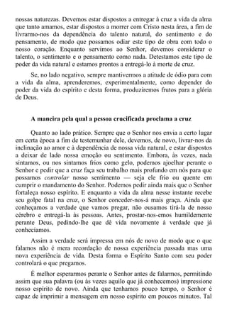 nossas naturezas. Devemos estar dispostos a entregar à cruz a vida da alma
que tanto amamos, estar dispostos a morrer com Cristo nesta área, a fim de
livrarmo-nos da dependência do talento natural, do sentimento e do
pensamento, de modo que possamos odiar este tipo de obra com todo o
nosso coração. Enquanto servimos ao Senhor, devemos considerar o
talento, o sentimento e o pensamento como nada. Detestamos este tipo de
poder da vida natural e estamos prontos a entregá-lo à morte de cruz.
     Se, no lado negativo, sempre mantivermos a atitude de ódio para com
a vida da alma, aprenderemos, experimentalmente, como depender do
poder da vida do espírito e desta forma, produziremos frutos para a glória
de Deus.


     A maneira pela qual a pessoa crucificada proclama a cruz

      Quanto ao lado prático. Sempre que o Senhor nos envia a certo lugar
em certa época a fim de testemunhar dele, devemos, de novo, livrar-nos da
inclinação ao amor e à dependência de nossa vida natural, e estar dispostos
a deixar de lado nossa emoção ou sentimento. Embora, às vezes, nada
sintamos, ou nos sintamos frios como gelo, podemos ajoelhar perante o
Senhor e pedir que a cruz faça seu trabalho mais profundo em nós para que
possamos controlar nosso sentimento — seja ele frio ou quente em
cumprir o mandamento do Senhor. Podemos pedir ainda mais que o Senhor
fortaleça nosso espírito. E enquanto a vida da alma nesse instante recebe
seu golpe fatal na cruz, o Senhor conceder-nos-á mais graça. Ainda que
conheçamos a verdade que vamos pregar, não ousamos tirá-la de nosso
cérebro e entregá-la às pessoas. Antes, prostar-nos-emos humildemente
perante Deus, pedindo-lhe que dê vida novamente à verdade que já
conhecíamos.
      Assim a verdade será impressa em nós de novo de modo que o que
falamos não é mera recordação de nossa experiência passada mas uma
nova experiência de vida. Desta forma o Espírito Santo com seu poder
controlará o que pregamos.
     É melhor esperarmos perante o Senhor antes de falarmos, permitindo
assim que sua palavra (ou às vezes aquilo que já conhecemos) impressione
nosso espírito de novo. Ainda que tenhamos pouco tempo, o Senhor é
capaz de imprimir a mensagem em nosso espírito em poucos minutos. Tal
 