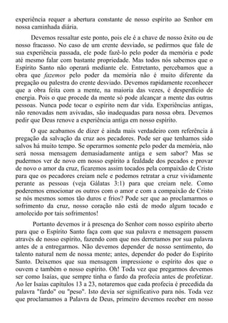 experiência requer a abertura constante de nosso espírito ao Senhor em
nossa caminhada diária.
      Devemos ressaltar este ponto, pois ele é a chave de nosso êxito ou de
nosso fracasso. No caso de um crente desviado, se pedirmos que fale de
sua experiência passada, ele pode fazê-lo pelo poder da memória e pode
até mesmo falar com bastante propriedade. Mas todos nós sabemos que o
Espírito Santo não operará mediante ele. Entretanto, percebamos que a
obra que fazemos pelo poder da memória não é muito diferente da
pregação ou palestra do crente desviado. Devemos rapidamente reconhecer
que a obra feita com a mente, na maioria das vezes, é desperdício de
energia. Pois o que procede da mente só pode alcançar a mente das outras
pessoas. Nunca pode tocar o espírito nem dar vida. Experiências antigas,
não renovadas nem avivadas, são inadequadas para nossa obra. Devemos
pedir que Deus renove a experiência antiga em nosso espírito.
      O que acabamos de dizer é ainda mais verdadeiro com referência à
pregação da salvação da cruz aos pecadores. Pode ser que tenhamos sido
salvos há muito tempo. Se operarmos somente pelo poder da memória, não
será nossa mensagem demasiadamente antiga e sem sabor? Mas se
pudermos ver de novo em nosso espírito a fealdade dos pecados e provar
de novo o amor da cruz, ficaremos assim tocados pela compaixão de Cristo
para que os pecadores creiam nele e podemos retratar a cruz vividamente
perante as pessoas (veja Gálatas 3:1) para que creiam nele. Como
poderemos emocionar os outros com o amor e com a compaixão de Cristo
se nós mesmos somos tão duros e frios? Pode ser que ao proclamarmos o
sofrimento da cruz, nosso coração não está de modo algum tocado e
amolecido por tais sofrimentos!
       Portanto devemos ir à presença do Senhor com nosso espírito aberto
para que o Espírito Santo faça com que sua palavra e mensagem passem
através de nosso espírito, fazendo com que nos derretamos por sua palavra
antes de a entregarmos. Não devemos depender de nosso sentimento, do
talento natural nem de nossa mente; antes, depender do poder do Espírito
Santo. Deixemos que sua mensagem impressione o espírito dos que o
ouvem e também o nosso espírito. Oh! Toda vez que pregarmos devemos
ser como Isaías, que sempre tinha o fardo da profecia antes de profetizar.
Ao ler Isaías capítulos 13 a 23, notaremos que cada profecia é precedida da
palavra "fardo" ou "peso". Isto devia ser significativo para nós. Toda vez
que proclamamos a Palavra de Deus, primeiro devemos receber em nosso
 