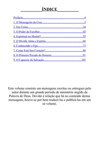 __________ÍNDICE__________
   Prefácio......................................................................................4
   1. O Mensageiro da Cruz...........................................................5
   2. Em Cristo.............................................................................34
   3. O Poder de Escolher.............................................................42
   4. Espiritual ou Mental?...........................................................52
   5. O Dividir Alma e Espírito....................................................66
   6. Conhecendo o Ego...............................................................73
   7. Como Está Seu Coração?.....................................................86
   8. O Primeiro Pecado do Homem............................................91
   9. O Capacete da Salvação.....................................................101




Este volume consiste em mensagens escritas ou entregues pelo
   autor durante um grande período de ministério ungido da
Palavra de Deus. Devido à relação que há no conteúdo destas
mensagens, houve-se por bem traduzi-las e publicá-las em um
                         só volume.
 