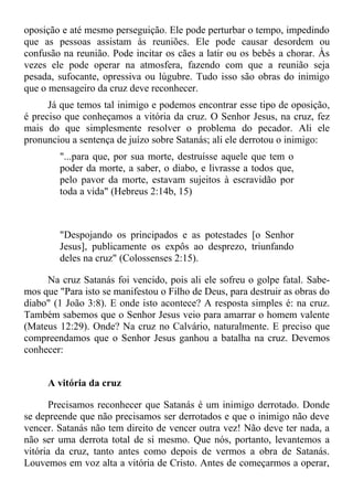 oposição e até mesmo perseguição. Ele pode perturbar o tempo, impedindo
que as pessoas assistam às reuniões. Ele pode causar desordem ou
confusão na reunião. Pode incitar os cães a latir ou os bebês a chorar. Às
vezes ele pode operar na atmosfera, fazendo com que a reunião seja
pesada, sufocante, opressiva ou lúgubre. Tudo isso são obras do inimigo
que o mensageiro da cruz deve reconhecer.
      Já que temos tal inimigo e podemos encontrar esse tipo de oposição,
é preciso que conheçamos a vitória da cruz. O Senhor Jesus, na cruz, fez
mais do que simplesmente resolver o problema do pecador. Ali ele
pronunciou a sentença de juízo sobre Satanás; ali ele derrotou o inimigo:
        "...para que, por sua morte, destruísse aquele que tem o
        poder da morte, a saber, o diabo, e livrasse a todos que,
        pelo pavor da morte, estavam sujeitos à escravidão por
        toda a vida" (Hebreus 2:14b, 15)



        "Despojando os principados e as potestades [o Senhor
        Jesus], publicamente os expôs ao desprezo, triunfando
        deles na cruz" (Colossenses 2:15).

     Na cruz Satanás foi vencido, pois ali ele sofreu o golpe fatal. Sabe-
mos que "Para isto se manifestou o Filho de Deus, para destruir as obras do
diabo" (1 João 3:8). E onde isto acontece? A resposta simples é: na cruz.
Também sabemos que o Senhor Jesus veio para amarrar o homem valente
(Mateus 12:29). Onde? Na cruz no Calvário, naturalmente. E preciso que
compreendamos que o Senhor Jesus ganhou a batalha na cruz. Devemos
conhecer:


     A vitória da cruz

      Precisamos reconhecer que Satanás é um inimigo derrotado. Donde
se depreende que não precisamos ser derrotados e que o inimigo não deve
vencer. Satanás não tem direito de vencer outra vez! Não deve ter nada, a
não ser uma derrota total de si mesmo. Que nós, portanto, levantemos a
vitória da cruz, tanto antes como depois de vermos a obra de Satanás.
Louvemos em voz alta a vitória de Cristo. Antes de começarmos a operar,
 