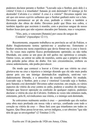 podemos declarar perante o Senhor: "Louvado seja o Senhor, pois dele é a
vitória! Cristo é o triunfador! Satanás já está derrotado! O inimigo já foi
destruído! Calvário é a vitória! A cruz é a vitória!" Devemos repetir isto
até que em nosso espírito saibamos que o Senhor ganhará outra vez a luta.
Devemos permanecer ao pé da cruz, pedindo a vitória e também a
destruição das obras do diabo. Devemos pedir que Deus nos cubra, e
também àqueles que assistem à reunião, com o precioso sangue de nosso
Senhor Jesus para que não sejamos atacados por Satanás, mas o vençamos.
        "Eles, pois, o venceram [Satanás] por causa do sangue do
        Cordeiro" (Apocalipse 12:11).

      Recentemente, enquanto trabalhava na província ao sul de Fukien, o
diabo freqüentemente tentou oprimir-me e assaltar-me. Entretanto o
Senhor ensinou-me nesta experiência que devia firmar-me à cruz e louvá-
lo. Às vezes meu espírito ficava profundamente oprimido; eu não tinha
liberdade, era como se um peso de mil quilos me oprimisse o coração.
Outras vezes, ao entrar no salão de reuniões, sentia que o próprio ar tinha
sido poluído pelas obras do diabo. Em tais circunstâncias, embora eu
orasse ardentemente, não podia prevalecer.
      De modo que comecei a louvar a Cristo por sua vitória na cruz:
gloriava-me na cruz e injuriava o inimigo dizendo que ele não mais podia
operar pois era um inimigo derrotado.Em seqüência, senti-me ver-
dadeiramente liberado, e a atmosfera da reunião também foi mudada.
Louvado seja o Senhor, pois a cruz é vitoriosa! Louvado seja o Senhor,
pois Satanás está derrotado! Devemos saber exercitar, em oração, os vários
aspectos da vitória da cruz contra os ardis, poderes e assaltos do inimigo.
Sempre que houver oposição ou confusão de qualquer espécie, podemos
declarar a vitória da cruz do Calvário. Embora às vezes não sintamos nada,
entretanto, pela fé, reivindicamos sua vitória, e o inimigo será derrotado.
      Se estivermos realmente unidos à cruz — permitindo que ela realize
uma obra mais profunda em nossa vida e serviço, confiando com todo o
coração na vitória da cruz — Deus fará com que triunfemos em todos os
lugares. Que Deus possa levar-nos, servos indignos, a ser obreiros "que não
têm de que se envergonhar" (2 Timóteo 2:15).


     Escrito em 15 de janeiro de 1926 em Amoy, China.
 