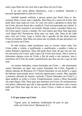 mais o que Deus faz em você mas o que Deus fez em Cristo.
     E ao crer nesta última alternativa, você a receberá. Somente a
possuirá apropriando-se dela em Cristo.
      Amiúde quando enferma a pessoa pensa que ficará bem se tão-
somente Deus a tocar com o dedinho. Mas Deus já o curou em Cristo; não
pode fazer mais nada em você. Se você crer nisto e apropriar-se deste fato
em Cristo, deveras ficará são e saudável. Você está pensando em vitória? A
vitória de Cristo somente é seu triunfo. Deseja vencer o mundo? Outra vez,
foi Cristo quem venceu o mundo. Ou você espera que Deus faça algo para
você algum dia? Permita-me dizer uma vez mais: não; Deus já fez tudo
para você em Cristo. Logo a vitória não é questão do dia atual, porque
Cristo já triunfou. Que Deus nos possa dar revelação tal que possamos ver
o que já temos em Cristo.
       Se não cremos, nada recebemos; mas se cremos temos tudo. Em
Cristo estão a vitória, a justificação, a santificação, o perdão e todas as
outras bênçãos espirituais. Deus não pode fazer mais do que isto por nós.
Se estivermos em Cristo, tudo o que é de Cristo será nosso. Não é como se
tirássemos alguma coisa de Cristo a fim de nutrir a nós mesmos, mas é
entrarmos em Cristo de modo a permitirmos que flua em nós o que já está
nele.
      Ao sermos batizados, somos batizados em Cristo — não meramente
somos batizados na água mas somos batizados em Cristo. Segundo a
última cláusula de Romanos 6:3 ("fomos batizados na sua morte"), a água
do batismo mencionada nesse versículo aponta para a morte. Mas segundo
a primeira cláusula do mesmo versículo ("fomos batizados em Cristo"), a
água também se refere a Cristo. Freqüentemente vamos a Deus buscando
um copo d'água. Não, Deus quer que entremos em Cristo. Se esclarecermos
este ponto, saberemos que não é uma questão de nós mesmos, nem o nosso
pedir que Deus faça algo em nós; é, antes, Cristo, e todas as coisas estão
nele.


     I. O que temos em Cristo

        "Agora, pois, já nenhuma condenação há para os que
        estão em Cristo Jesus" (Romanos 8:1).
 