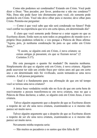 Como não podemos ser condenados? Estando em Cristo. Você pode
dizer a Deus: "Sou pecador, por favor, perdoa-me e não me condenes"?
Não, Deus não pode fazer isto diretamente para você, ele somente pode
perdoá-lo em Cristo. Você não deve olhar para si mesmo; deve olhar para
Cristo. Permita-me perguntar:
      — Como é que você sabe que não será condenado no futuro? Pode
você confiar na experiência que teve em certa época, em determinado dia?
       É claro que você somente pode firmar-se e estar seguro no que as
Escrituras dizem. Então nem eu nem todos os pregadores do mundo nem o
próprio Deus podemos refutá-lo; e isto porque a Palavra de Deus afirma:
"Agora, pois, já nenhuma condenação há para os que estão em Cristo
Jesus."
         "E assim, se alguém está em Cristo, é nova criatura: as
        coisas antigas já passaram; eis que se fizeram novas" (2
        Coríntios 5:17).

      Diz esta passagem o quanto fui mudado? De maneira nenhuma.
Simplesmente diz que se alguém está em Cristo, é nova criatura. Alguém
pode asseverar ter sido um cristão fraco por vários anos até que em certo
ano e em determinado mês foi vivificado, assim tornando-se uma nova
criatura. A tal pessoa perguntaria:
      — Qual é o fundamento para sua afirmação de que em tal tempo
você se tornou uma nova criatura?
      A única base verdadeira reside não no fa.to de que em certa hora de
reavivamento a pessoa transformou-se em nova criatura, mas no que a
Palavra de Deus declarou; a saber, se alguém está em Cristo Jesus, é nova
criatura.
      Talvez alguém argumente que a despeito do que as Escrituras dizem
a respeito de ser ele uma nova criatura, examinando-se a si mesmo não
parece ser muito novo.
      Talvez alguém argumente que a despeito do que as Escrituras dizem
a respeito de ser ele uma nova criatura, examinando-se a si mesmo não
parece ser muito novo.
     Novamente minha resposta seria:
     — São muitos os pecadores e os santos que têm falta de fé!
 