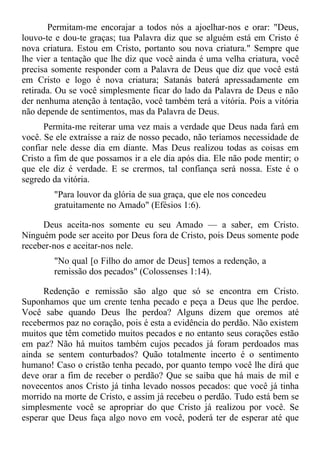 Permitam-me encorajar a todos nós a ajoelhar-nos e orar: "Deus,
louvo-te e dou-te graças; tua Palavra diz que se alguém está em Cristo é
nova criatura. Estou em Cristo, portanto sou nova criatura." Sempre que
lhe vier a tentação que lhe diz que você ainda é uma velha criatura, você
precisa somente responder com a Palavra de Deus que diz que você está
em Cristo e logo é nova criatura; Satanás baterá apressadamente em
retirada. Ou se você simplesmente ficar do lado da Palavra de Deus e não
der nenhuma atenção à tentação, você também terá a vitória. Pois a vitória
não depende de sentimentos, mas da Palavra de Deus.
      Permita-me reiterar uma vez mais a verdade que Deus nada fará em
você. Se ele extraísse a raiz de nosso pecado, não teríamos necessidade de
confiar nele desse dia em diante. Mas Deus realizou todas as coisas em
Cristo a fim de que possamos ir a ele dia após dia. Ele não pode mentir; o
que ele diz é verdade. E se crermos, tal confiança será nossa. Este é o
segredo da vitória.
        "Para louvor da glória de sua graça, que ele nos concedeu
        gratuitamente no Amado" (Efésios 1:6).

     Deus aceita-nos somente eu seu Amado — a saber, em Cristo.
Ninguém pode ser aceito por Deus fora de Cristo, pois Deus somente pode
receber-nos e aceitar-nos nele.
        "No qual [o Filho do amor de Deus] temos a redenção, a
        remissão dos pecados" (Colossenses 1:14).

      Redenção e remissão são algo que só se encontra em Cristo.
Suponhamos que um crente tenha pecado e peça a Deus que lhe perdoe.
Você sabe quando Deus lhe perdoa? Alguns dizem que oremos até
recebermos paz no coração, pois é esta a evidência do perdão. Não existem
muitos que têm cometido muitos pecados e no entanto seus corações estão
em paz? Não há muitos também cujos pecados já foram perdoados mas
ainda se sentem conturbados? Quão totalmente incerto é o sentimento
humano! Caso o cristão tenha pecado, por quanto tempo você lhe dirá que
deve orar a fim de receber o perdão? Que se saiba que há mais de mil e
novecentos anos Cristo já tinha levado nossos pecados: que você já tinha
morrido na morte de Cristo, e assim já recebeu o perdão. Tudo está bem se
simplesmente você se apropriar do que Cristo já realizou por você. Se
esperar que Deus faça algo novo em você, poderá ter de esperar até que
 
