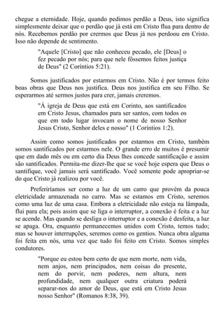 chegue a eternidade. Hoje, quando pedimos perdão a Deus, isto significa
simplesmente deixar que o perdão que já está em Cristo flua para dentro de
nós. Recebemos perdão por crermos que Deus já nos perdoou em Cristo.
Isso não depende de sentimento.
         "Aquele [Cristo] que não conheceu pecado, ele [Deus] o
         fez pecado por nós; para que nele fôssemos feitos justiça
         de Deus" (2 Coríntios 5:21).

      Somos justificados por estarmos em Cristo. Não é por termos feito
boas obras que Deus nos justifica. Deus nos justifica em seu Filho. Se
esperarmos até sermos justos para crer, jamais creremos.
         "À igreja de Deus que está em Corinto, aos santificados
         em Cristo Jesus, chamados para ser santos, com todos os
         que em todo lugar invocam o nome de nosso Senhor
         Jesus Cristo, Senhor deles e nosso" (1 Coríntios 1:2).

       Assim como somos justificados por estarmos em Cristo, também
somos santificados por estarmos nele. O grande erro de muitos é presumir
que em dado mês ou em certo dia Deus lhes concede santificação e assim
são santificados. Permita-me dizer-lhe que se você hoje espera que Deus o
santifique, você jamais será santificado. Você somente pode apropriar-se
do que Cristo já realizou por você.
       Preferiríamos ser como a luz de um carro que provém da pouca
eletricidade armazenada no carro. Mas se estamos em Cristo, seremos
como uma luz de uma casa. Embora a eletricidade não esteja na lâmpada,
flui para ela; pois assim que se liga o interruptor, a conexão é feita e a luz
se acende. Mas quando se desliga o interruptor e a conexão é desfeita, a luz
se apaga. Ora, enquanto permanecemos unidos com Cristo, temos tudo;
mas se houver interrupções, seremos como os gentios. Nunca obra alguma
foi feita em nós, uma vez que tudo foi feito em Cristo. Somos simples
condutores.
         "Porque eu estou bem certo de que nem morte, nem vida,
         nem anjos, nem principados, nem coisas do presente,
         nem do porvir, nem poderes, nem altura, nem
         profundidade, nem qualquer outra criatura poderá
         separar-nos do amor de Deus, que está em Cristo Jesus
         nosso Senhor" (Romanos 8:38, 39).
 