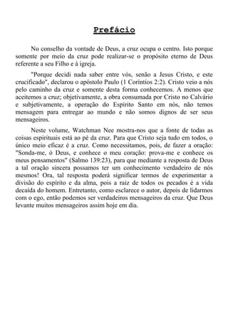Prefácio

      No conselho da vontade de Deus, a cruz ocupa o centro. Isto porque
somente por meio da cruz pode realizar-se o propósito eterno de Deus
referente a seu Filho e à igreja.
      "Porque decidi nada saber entre vós, senão a Jesus Cristo, e este
crucificado", declarou o apóstolo Paulo (1 Coríntios 2:2). Cristo veio a nós
pelo caminho da cruz e somente desta forma conhecemos. A menos que
aceitemos a cruz; objetivamente, a obra consumada por Cristo no Calvário
e subjetivamente, a operação do Espírito Santo em nós, não temos
mensagem para entregar ao mundo e não somos dignos de ser seus
mensageiros.
      Neste volume, Watchman Nee mostra-nos que a fonte de todas as
coisas espirituais está ao pé da cruz. Para que Cristo seja tudo em todos, o
único meio eficaz é a cruz. Como necessitamos, pois, de fazer a oração:
"Sonda-me, ó Deus, e conhece o meu coração: prova-me e conhece os
meus pensamentos" (Salmo 139:23), para que mediante a resposta de Deus
a tal oração sincera possamos ter um conhecimento verdadeiro de nós
mesmos! Ora, tal resposta poderá significar termos de experimentar a
divisão do espírito e da alma, pois a raiz de todos os pecados é a vida
decaída do homem. Entretanto, como esclarece o autor, depois de lidarmos
com o ego, então podemos ser verdadeiros mensageiros da cruz. Que Deus
levante muitos mensageiros assim hoje em dia.
 