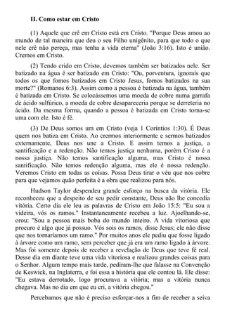 II. Como estar em Cristo

      (1) Aquele que crê em Cristo está em Cristo. "Porque Deus amou ao
mundo de tal maneira que deu o seu Filho unigênito, para que todo o que
nele crê não pereça, mas tenha a vida eterna" (João 3:16). Isto é união.
Cremos em Cristo.
      (2) Tendo crido em Cristo, devemos também ser batizados nele. Ser
batizado na água é ser batizado em Cristo: "Ou, porventura, ignorais que
todos os que fomos batizados em Cristo Jesus, fomos batizados na sua
morte?" (Romanos 6:3). Assim como a pessoa é batizada na água, também
é batizada em Cristo. Se colocássemos uma moeda de cobre numa garrafa
de ácido sulfúrico, a moeda de cobre desapareceria porque se derreteria no
ácido. Da mesma forma, quando a pessoa é batizada em Cristo torna-se
uma com ele. Isto é fé.
       (3) De Deus somos um em Cristo (veja 1 Coríntios 1:30). É Deus
quem nos batiza em Cristo. Ao crermos interiormente e sermos batizados
externamente, Deus nos une a Cristo. E assim temos a justiça, a
santificação e a redenção. Não temos justiça nenhuma, porém Cristo é a
nossa justiça. Não temos santificação alguma, mas Cristo é nossa
santificação. Não temos redenção alguma, mas ele é nossa redenção.
Veremos Cristo em todas as coisas. Possa Deus tirar o véu que nos cobre
para que vejamos quão perfeita é a obra que realizou para nós.
      Hudson Taylor despendeu grande esforço na busca da vitória. Ele
reconheceu que a despeito de seu pedir constante, Deus não lhe concedia
vitória. Certo dia ele leu as palavras de Cristo em João 15:5: "Eu sou a
videira, vós os ramos." Instantaneamente recebeu a luz. Ajoelhando-se,
orou: "Sou a pessoa mais boba do mundo inteiro. A vida vitoriosa que
procuro é algo que já possuo. Vós sois os ramos, disse Jesus; ele não disse
que nos tornaríamos um ramo." Por muitos anos ele pediu que fosse ligado
à árvore como um ramo, sem perceber que já era um ramo ligado à árvore.
Mas foi somente depois de receber a revelação de Deus que teve fé real.
Desse dia em diante teve uma vida vitoriosa e realizou grandes coisas para
o Senhor. Algum tempo mais tarde, pediram-lhe que falasse na Convenção
de Keswick, na Inglaterra, e foi essa a história que ele contou lá. Ele disse:
"Eu estava derrotado, logo procurava a vitória; mas a vitória nunca
chegava. Mas no dia em que eu cri, a vitória chegou."
      Percebamos que não é preciso esforçar-nos a fim de receber a seiva
 