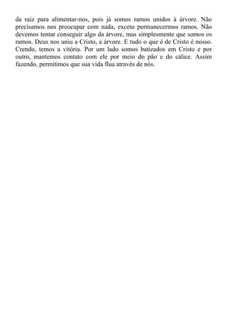 da raiz para alimentar-nos, pois já somos ramos unidos à árvore. Não
precisamos nos preocupar com nada, exceto permanecermos ramos. Não
devemos tentar conseguir algo da árvore, mas simplesmente que somos os
ramos. Deus nos uniu a Cristo, a árvore. E tudo o que é de Cristo é nosso.
Crendo, temos a vitória. Por um lado somos batizados em Cristo e por
outro, mantemos contato com ele por meio do pão e do cálice. Assim
fazendo, permitimos que sua vida flua através de nós.
 